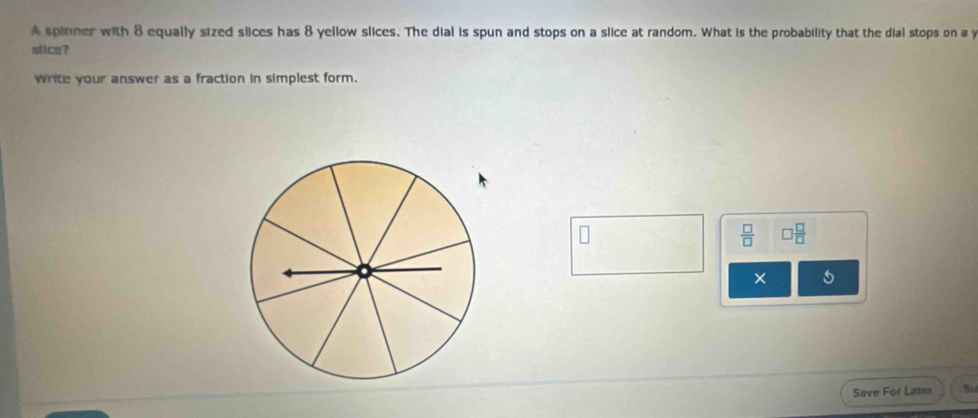 a spinner with 8 equally sized slices has 8 yellow slices. the dial is spun and stops on a slice at random. what is the probability that the dial stops on a yellow slice? write your answer as a fraction in simplest form.