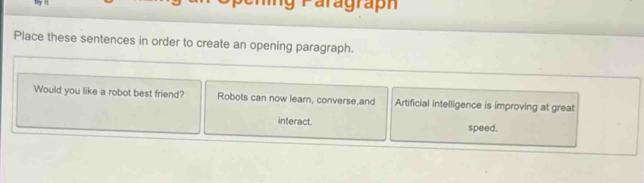 place these sentences in order to create an opening paragraph. would you like a robot best friend? robots can now learn, converse, and interact. artificial intelligence is improving at great speed.