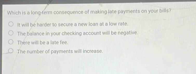 which is a long - term consequence of making late payments on your bills? it will be harder to secure a new loan at a low rate. the balance in your checking account will be negative. there will be a late fee. the number of payments will increase.