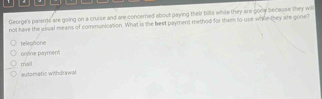 georges parents are going on a cruise and are concerned about paying their bills while they are gone because they will not have the usual means of communication. what is the best payment method for them to use while they are gone? telephone online payment mail automatic withdrawal