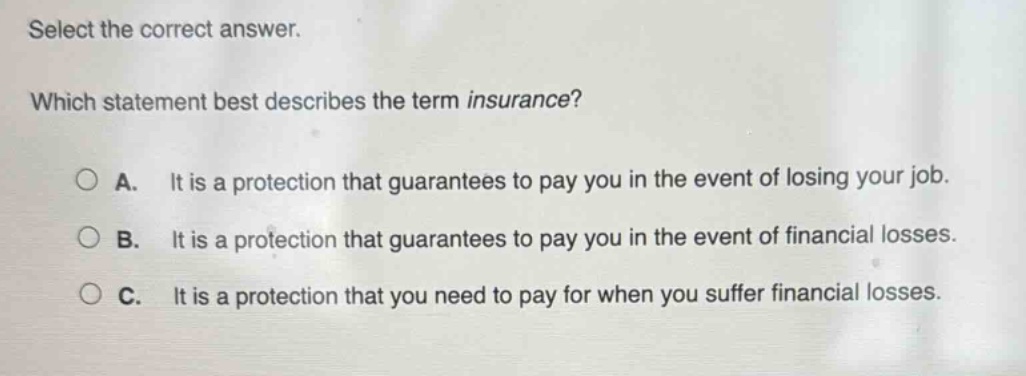 select the correct answer. which statement best describes the term insurance? a. it is a protection that guarantees to pay you in the event of losing your job. b. it is a protection that guarantees to pay you in the event of financial losses. c. it is a protection that you need to pay for when you suffer financial losses.