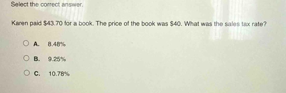 select the correct answer. karen paid $43.70 for a book. the price of the book was $40. what was the sales tax rate? a. 8.48% b. 9.25% c. 10.78%