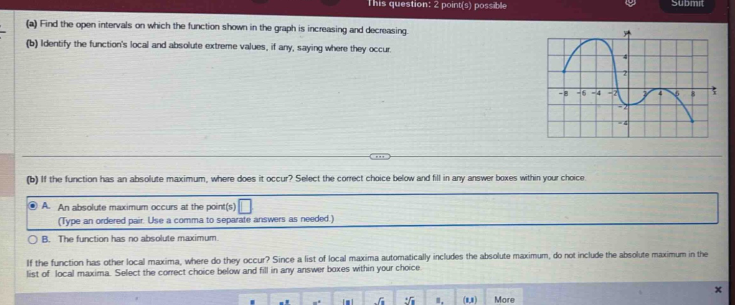 (a) find the open intervals on which the function shown in the graph is increasing and decreasing. (b) identify the functions local and absolute extreme values, if any, saying where they occur. (b) if the function has an absolute maximum, where does it occur? select the correct choice below and fill in any answer boxes within your choice. a. an absolute maximum occurs at the point(s) (type an ordered - pair. use a comma to separate answers as needed.) b. the function has no absolute maximum. if the function has other local maxima, where do they occur? since a list of local maxima automatically includes the absolute maximum, do not include the absolute maximum in the list of local maxima. select the correct choice below and fill in any answer boxes within your choice.