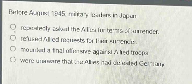 before august 1945, military leaders in japan\nrepeatedly asked the allies for terms of surrender.\nrefused allied requests for their surrender.\nmounted a final offensive against allied troops.\nwere unaware that the allies had defeated germany.