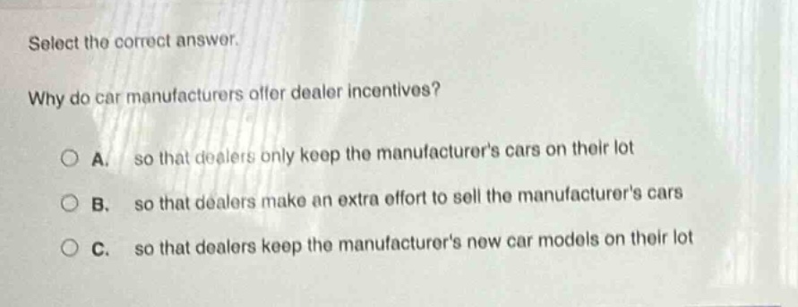 select the correct answer. why do car manufacturers offer dealer incentives? a. so that dealers only keep the manufacturers cars on their lot b. so that dealers make an extra effort to sell the manufacturers cars c. so that dealers keep the manufacturers new car models on their lot