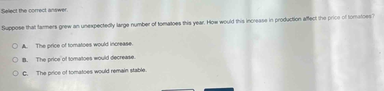 select the correct answer. suppose that farmers grew an unexpectedly large number of tomatoes this year. how would this increase in production affect the price of tomatoes? a. the price of tomatoes would increase. b. the price of tomatoes would decrease. c. the price of tomatoes would remain stable.