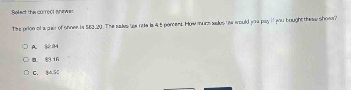 select the correct answer. the price of a pair of shoes is $63.20. the sales tax rate is 4.5 percent. how much sales tax would you pay if you bought these shoes? a. $2.84 b. $3.16 c. $4.50