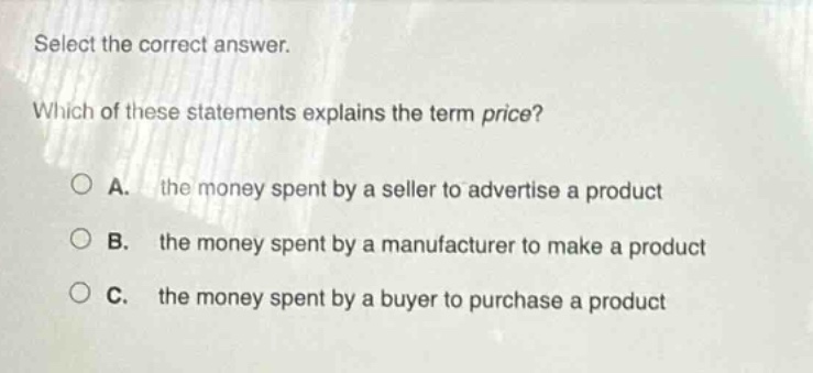 select the correct answer. which of these statements explains the term price? a. the money spent by a seller to advertise a product b. the money spent by a manufacturer to make a product c. the money spent by a buyer to purchase a product