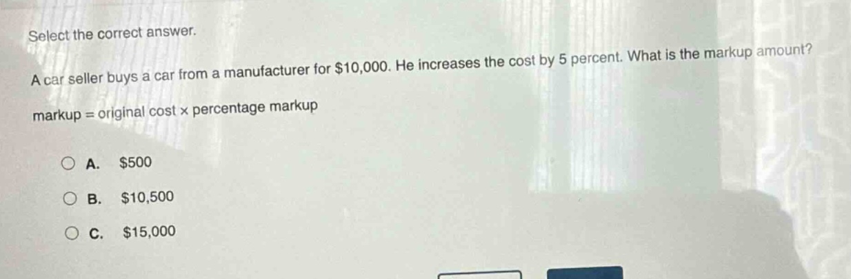 select the correct answer. a car seller buys a car from a manufacturer for $10,000. he increases the cost by 5 percent. what is the markup amount? markup = original cost × percentage markup a. $500 b. $10,500 c. $15,000