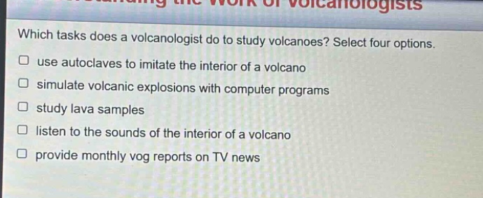 which tasks does a volcanologist do to study volcanoes? select four options. use autoclaves to imitate the interior of a volcano simulate volcanic explosions with computer programs study lava samples listen to the sounds of the interior of a volcano provide monthly vog reports on tv news