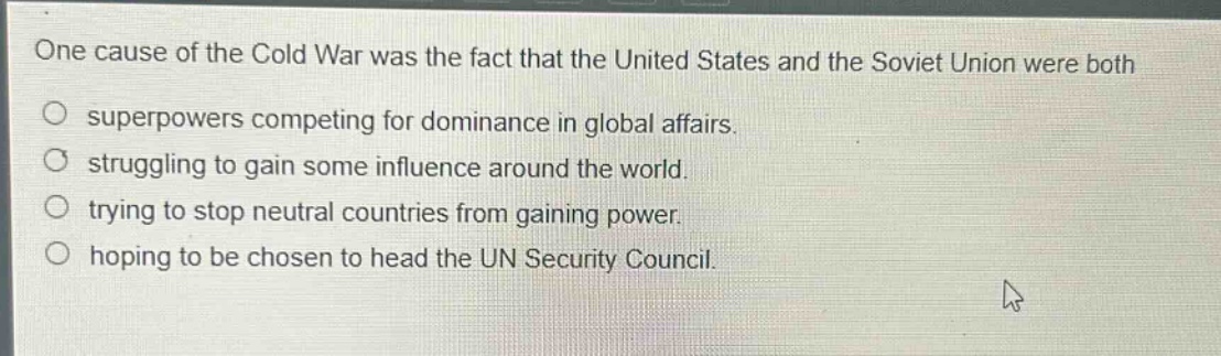 one cause of the cold war was the fact that the united states and the soviet union were both\nsuperpowers competing for dominance in global affairs.\nstruggling to gain some influence around the world.\ntrying to stop neutral countries from gaining power.\nhoping to be chosen to head the un security council.