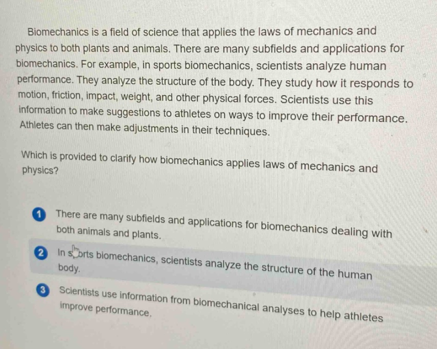 biomechanics is a field of science that applies the laws of mechanics and physics to both plants and animals. there are many subfields and applications for biomechanics. for example, in sports biomechanics, scientists analyze human performance. they analyze the structure of the body. they study how it responds to motion, friction, impact, weight, and other physical forces. scientists use this information to make suggestions to athletes on ways to improve their performance. athletes can then make adjustments in their techniques. which is provided to clarify how biomechanics applies laws of mechanics and physics? 1 there are many subfields and applications for biomechanics dealing with both animals and plants. 2 in sports biomechanics, scientists analyze the structure of the human body. 3 scientists use information from biomechanical analyses to help athletes improve performance.