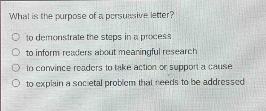 what is the purpose of a persuasive letter? to demonstrate the steps in a process to inform readers about meaningful research to convince readers to take action or support a cause to explain a societal problem that needs to be addressed
