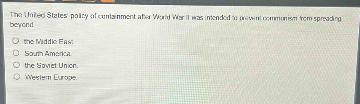 the united states policy of containment after world war ii was intended to prevent communism from spreading beyond the middle east. south america. the soviet union. western europe.