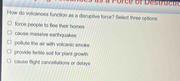 how do volcanoes function as a disruptive force? select three options. force people to flee their homes cause massive earthquakes pollute the air with volcanic smoke provide fertile soil for plant growth cause flight cancellations or delays