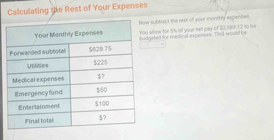 calculating the rest of your expenses\nnow subtract the rest of your monthly expenses.\nyou allow for 5% of your net pay of $2,989.12 to be budgeted for medical expenses. this would be\nyour monthly expenses\nforwarded subtotal $629.75\nutilities $225\nmedical expenses $?\nemergency fund $50\nentertainment $100\nfinal total $?
