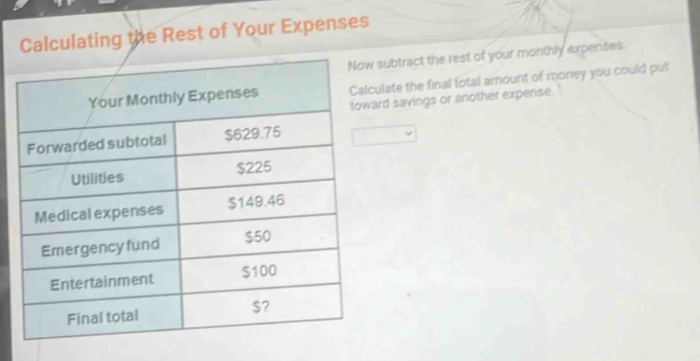 calculating the rest of your expenses\nyour monthly expenses\nforwarded subtotal $629.75\nutilities $225\nmedical expenses $149.46\nemergency fund $50\nentertainment $100\nfinal total $?\nnow subtract the rest of your monthly expenses.\ncalculate the final total amount of money you could put toward savings or another expense.