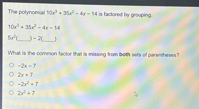 the polynomial 10x³ + 35x² - 4x - 14 is factored by grouping. 10x³ + 35x² - 4x - 14 5x²(____) - 2(____) what is the common factor that is missing from both sets of parentheses? -2x - 7 2x + 7 -2x² + 7 2x² + 7