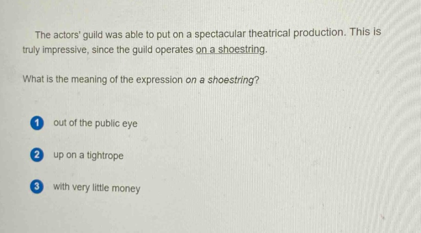 the actors guild was able to put on a spectacular theatrical production. this is truly impressive, since the guild operates on a shoestring. what is the meaning of the expression on a shoestring? 1 out of the public eye 2 up on a tightrope 3 with very little money