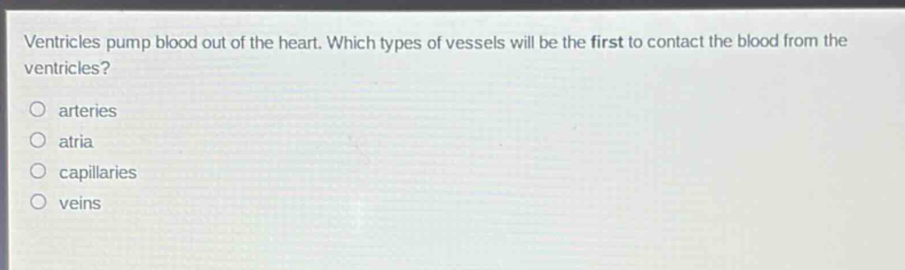 ventricles pump blood out of the heart. which types of vessels will be the first to contact the blood from the ventricles?\no arteries\no atria\no capillaries\no veins