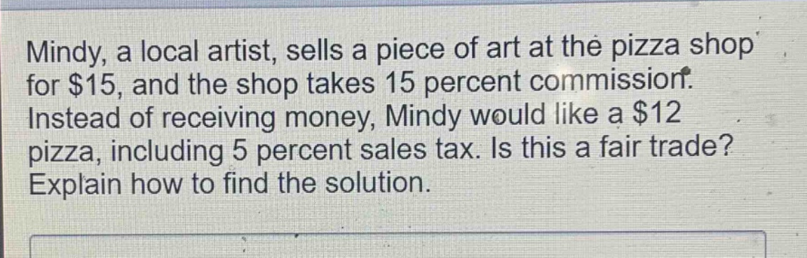mindy, a local artist, sells a piece of art at the pizza shop for $15, and the shop takes 15 percent commission. instead of receiving money, mindy would like a $12 pizza, including 5 percent sales tax. is this a fair trade? explain how to find the solution.