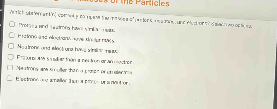 which statement(s) correctly compare the masses of protons, neutrons, and electrons? select two options. protons and neutrons have similar mass. protons and electrons have similar mass. neutrons and electrons have similar mass. protons are smaller than a neutron or an electron. neutrons are smaller than a proton or an electron. electrons are smaller than a proton or a neutron.