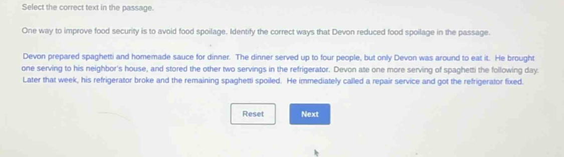 select the correct text in the passage. one way to improve food security is to avoid food spoilage. identify the correct ways that devon reduced food spoilage in the passage. devon prepared spaghetti and homemade sauce for dinner. the dinner served up to four people, but only devon was around to eat it. he brought one serving to his neighbors house, and stored the other two servings in the refrigerator. devon ate one more serving of spaghetti the following day. later that week, his refrigerator broke and the remaining spaghetti spoiled. he immediately called a repair service and got the refrigerator fixed.