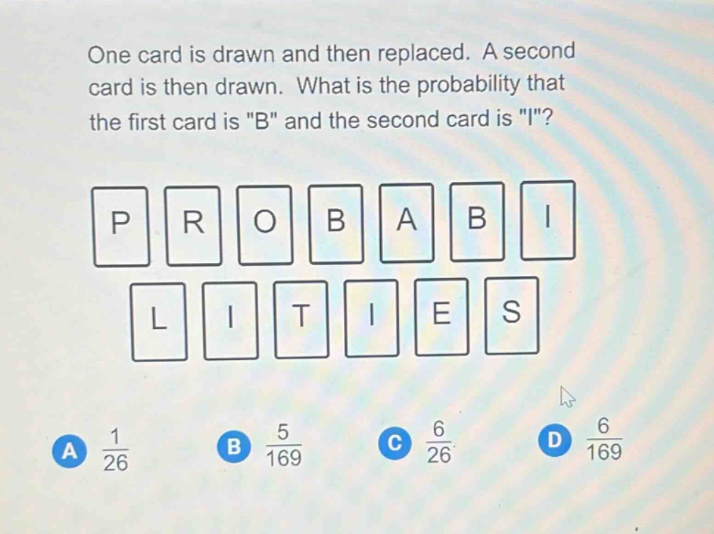one card is drawn and then replaced. a second card is then drawn. what is the probability that the first card is \b\ and the second card is \i\? a 1/26 b 5/169 c 6/26 d 6/169