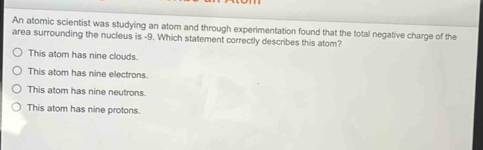 an atomic scientist was studying an atom and through experimentation found that the total negative charge of the area surrounding the nucleus is -9. which statement correctly describes this atom? this atom has nine clouds. this atom has nine electrons. this atom has nine neutrons. this atom has nine protons.