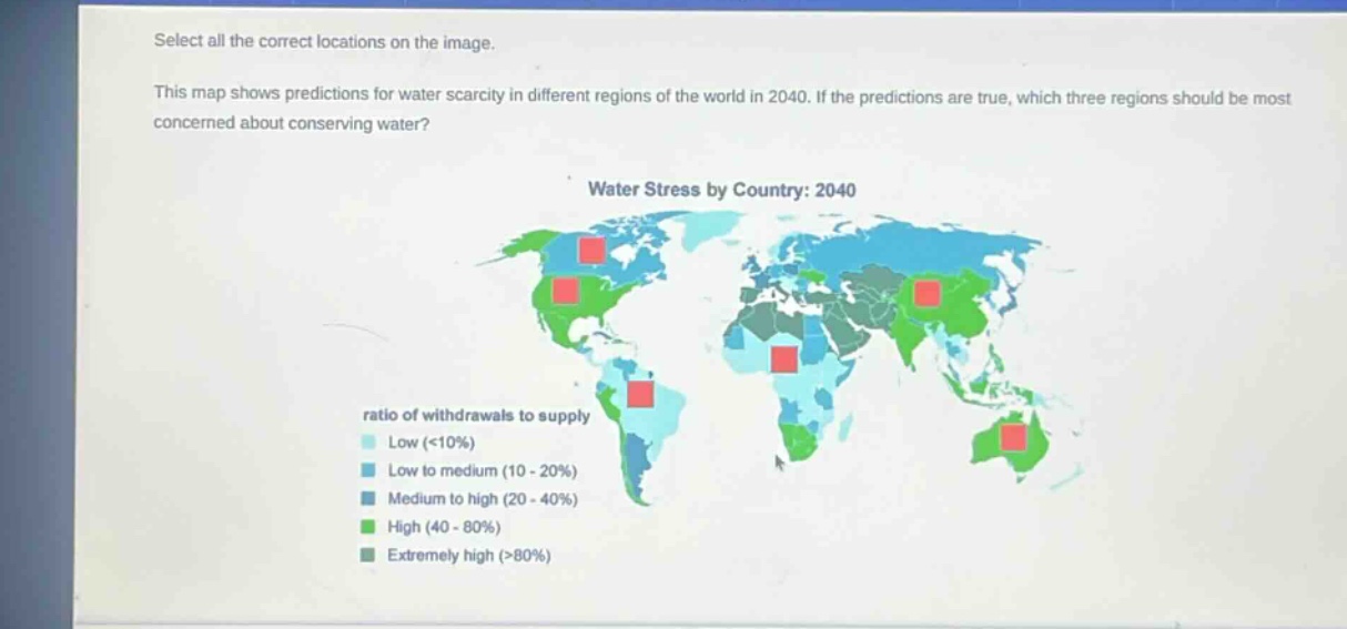 select all the correct locations on the image. this map shows predictions for water scarcity in different regions of the world in 2040. if the predictions are true, which three regions should be most concerned about conserving water? water stress by country: 2040 ratio of withdrawals to supply low (<10%) low to medium (10 - 20%) medium to high (20 - 40%) high (40 - 80%) extremely high (>80%)