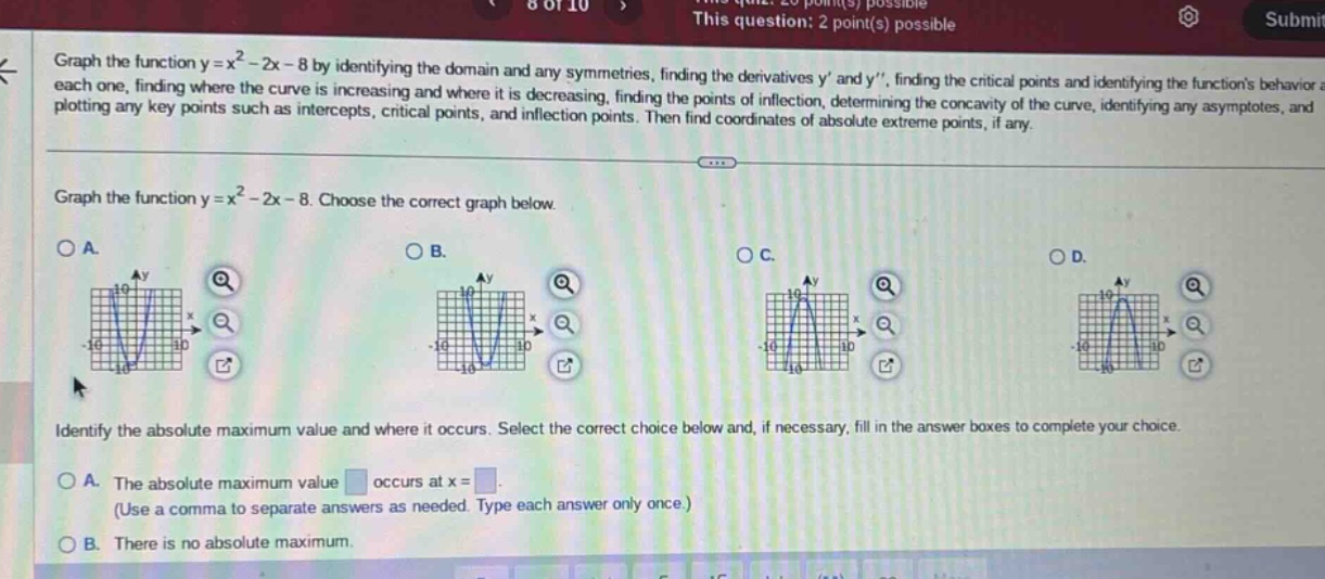 graph the function y = x² - 2x - 8 by identifying the domain and any symmetries, finding the derivatives y and y, finding the critical points and identifying the functions behavior at each one, finding where the curve is increasing and where it is decreasing, finding the points of inflection, determining the concavity of the curve, identifying any asymptotes, and plotting any key points such as intercepts, critical points, and inflection points. then find coordinates of absolute extreme points, if any. graph the function y = x² - 2x - 8. choose the correct graph below. identify the absolute maximum value and where it occurs. select the correct choice below and, if necessary, fill in the answer boxes to complete your choice. a. the absolute maximum value occurs at x = (use a comma to separate answers as needed. type each answer only once.) b. there is no absolute maximum.