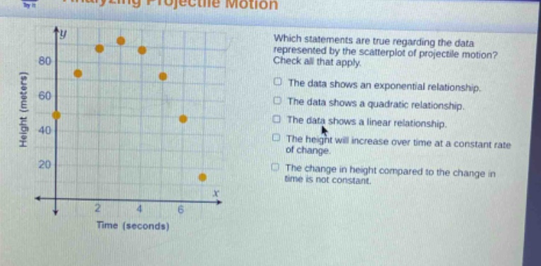 which statements are true regarding the data represented by the scatter - plot of projectile motion? check all that apply. the data shows an exponential relationship. the data shows a quadratic relationship. the data shows a linear relationship. the height will increase over time at a constant rate of change. the change in height compared to the change in time is not constant.