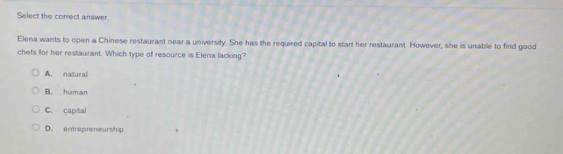 select the correct answer. elena wants to open a chinese restaurant near a university. she has the required capital to start her restaurant. however, she is unable to find good chefs for her restaurant. which type of resource is elena lacking? a. natural b. human c. capital d. entrepreneurship