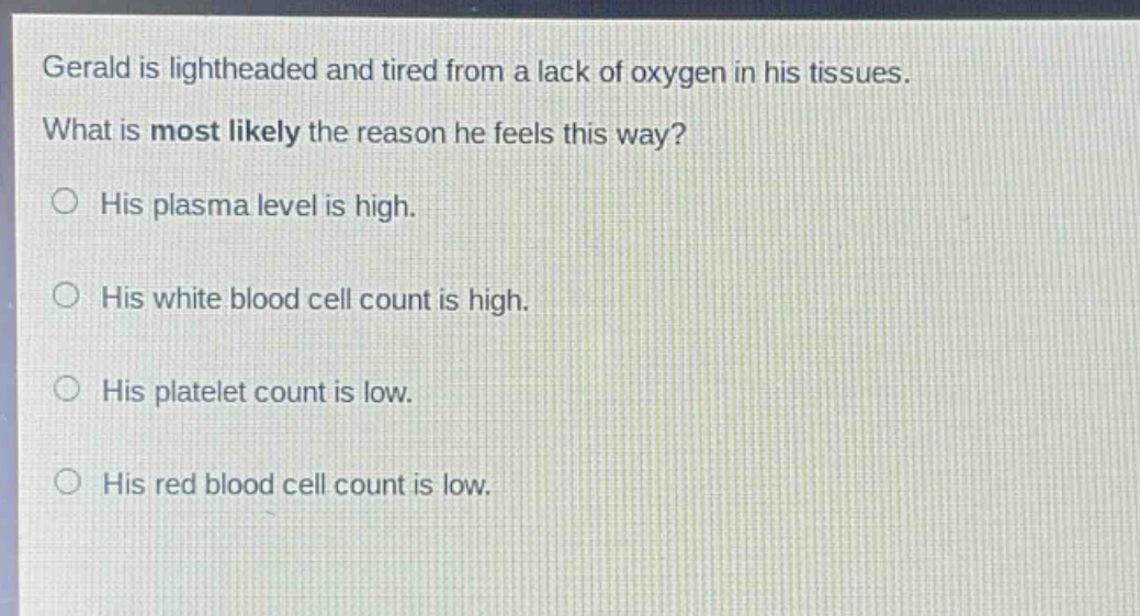 gerald is lightheaded and tired from a lack of oxygen in his tissues. what is most likely the reason he feels this way? his plasma level is high. his white blood cell count is high. his platelet count is low. his red blood cell count is low.