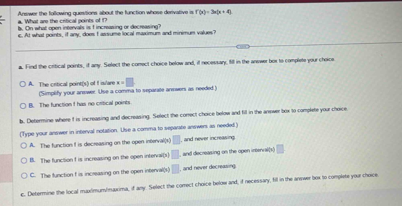 answer the following questions about the function whose derivative is f(x)=3x(x + 4). a. what are the critical points of f? b. on what open intervals is f increasing or decreasing? c. at what points, if any, does f assume local maximum and minimum values? a. find the critical points, if any. select the correct choice below and, if necessary, fill in the answer box to complete your choice. o a. the critical point(s) of f is/are x = (simplify your answer. use a comma to separate answers as needed.) o b. the function f has no critical points. b. determine where f is increasing and decreasing. select the correct choice below and fill in the answer box to complete your choice. (type your answer in interval notation. use a comma to separate answers as needed.) o a. the function f is decreasing on the open interval(s) , and never increasing. o b. the function f is increasing on the open interval(s) , and decreasing on the open interval(s) o c. the function f is increasing on the open interval(s) , and never decreasing. c. determine the local maximum/maxima, if any. select the correct choice below and, if necessary, fill in the answer box to complete your choice.
