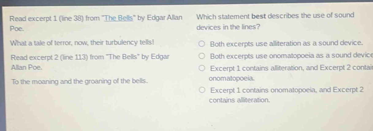 read excerpt 1 (line 38) from \the bells\ by edgar allan poe. what a tale of terror, now, their turbulency tells! read excerpt 2 (line 113) from \the bells\ by edgar allan poe. to the moaning and the groaning of the bells. which statement best describes the use of sound devices in the lines? both excerpts use alliteration as a sound device. both excerpts use onomatopoeia as a sound device. excerpt 1 contains alliteration, and excerpt 2 contains onomatopoeia. excerpt 1 contains onomatopoeia, and excerpt 2 contains alliteration.