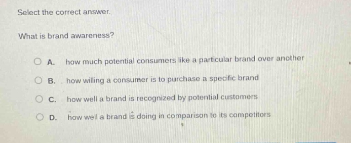 select the correct answer. what is brand awareness? a. how much potential consumers like a particular brand over another b. how willing a consumer is to purchase a specific brand c. how well a brand is recognized by potential customers d. how well a brand is doing in comparison to its competitors