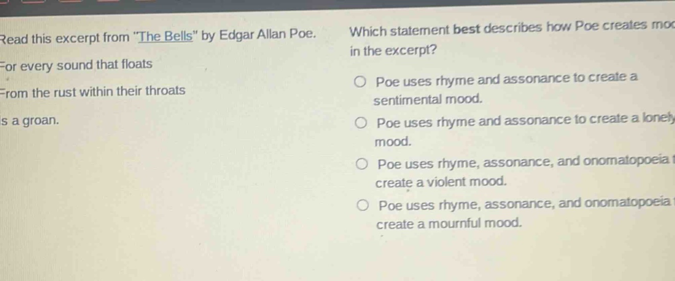 read this excerpt from the bells by edgar allan poe. for every sound that floats from the rust within their throats is a groan. which statement best describes how poe creates mood in the excerpt? poe uses rhyme and assonance to create a sentimental mood. poe uses rhyme and assonance to create a lonely mood. poe uses rhyme, assonance, and onomatopoeia to create a violent mood. poe uses rhyme, assonance, and onomatopoeia to create a mournful mood.