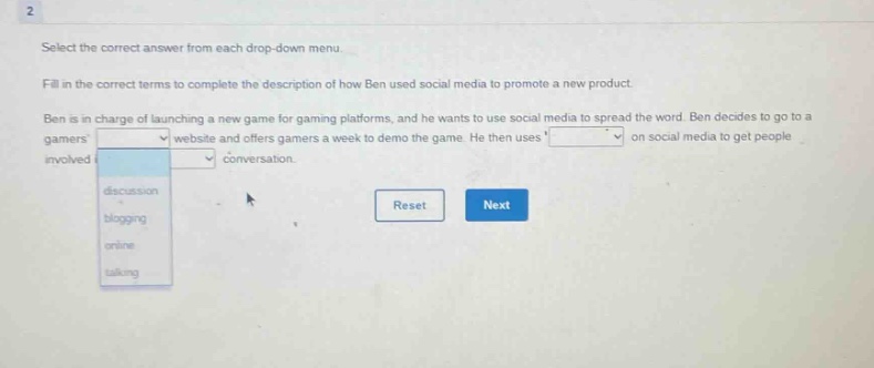 select the correct answer from each drop - down menu. fill in the correct terms to complete the description of how ben used social media to promote a new product. ben is in charge of launching a new game for gaming platforms, and he wants to use social media to spread the word. ben decides to go to a gamers website and offers gamers a week to demo the game. he then uses on social media to get people involved conversation. reset next