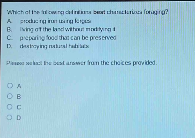 which of the following definitions best characterizes foraging? a. producing iron using forges b. living off the land without modifying it c. preparing food that can be preserved d. destroying natural habitats please select the best answer from the choices provided. o a o b o c o d