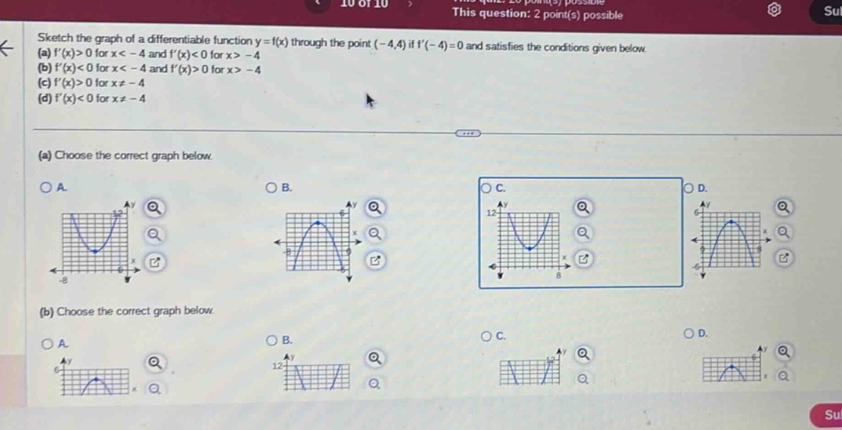 sketch the graph of a differentiable function y = f(x) through the point (-4,4) if f(-4)=0 and satisfies the conditions given below. (a) f(x)>0 for x < -4 and f(x)<0 for x > -4 (b) f(x)<0 for x < -4 and f(x)>0 for x > -4 (c) f(x)>0 for x≠ -4 (d) f(x)<0 for x≠ -4 (a) choose the correct graph below. (b) choose the correct graph below.