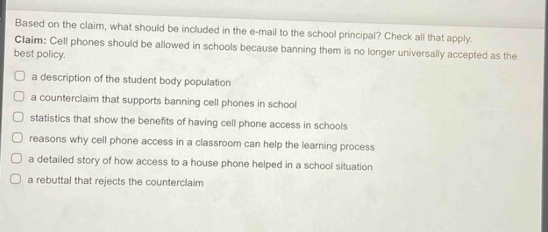 based on the claim, what should be included in the e - mail to the school principal? check all that apply. claim: cell phones should be allowed in schools because banning them is no longer universally accepted as the best policy. a description of the student body population a counterclaim that supports banning cell phones in school statistics that show the benefits of having cell phone access in schools reasons why cell phone access in a classroom can help the learning process a detailed story of how access to a house phone helped in a school situation a rebuttal that rejects the counterclaim