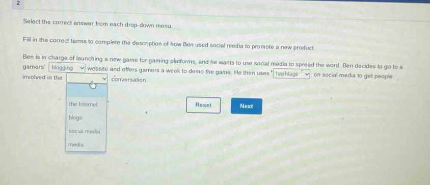 select the correct answer from each drop - down menu. fill in the correct terms to complete the description of how ben used social media to promote a new product. ben is in charge of launching a new game for gaming platforms, and he wants to use social media to spread the word. ben decides to go to a gamers blogging website and offers gamers a week to demo the game. he then uses hashtags on social media to get people involved in the conversation. reset next