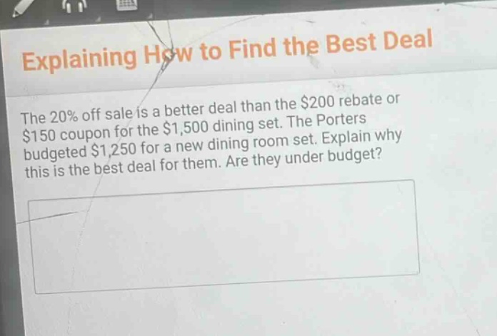 explaining how to find the best deal\nthe 20% off sale is a better deal than the $200 rebate or $150 coupon for the $1,500 dining set. the porters budgeted $1,250 for a new dining room set. explain why this is the best deal for them. are they under budget?
