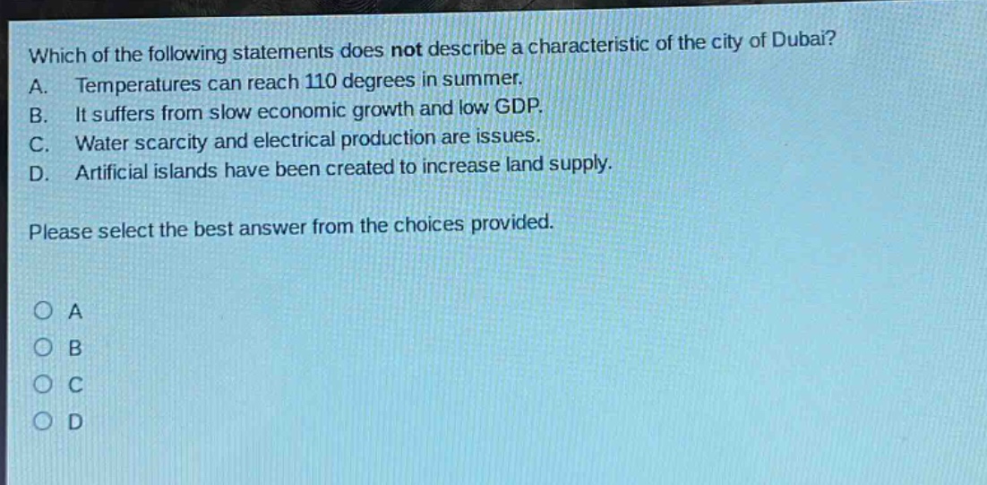which of the following statements does not describe a characteristic of the city of dubai? a. temperatures can reach 110 degrees in summer. b. it suffers from slow economic growth and low gdp. c. water scarcity and electrical production are issues. d. artificial islands have been created to increase land supply. please select the best answer from the choices provided. a b c d