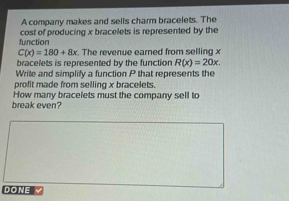 a company makes and sells charm bracelets. the cost of producing x bracelets is represented by the function c(x)=180 + 8x. the revenue earned from selling x bracelets is represented by the function r(x)=20x. write and simplify a function p that represents the profit made from selling x bracelets. how many bracelets must the company sell to break even?