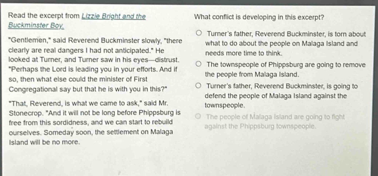 read the excerpt from lizzie bright and the buckminster boy. \gentlemen,\ said reverend buckminster slowly, \there clearly are real dangers i had not anticipated.\ he looked at turner, and turner saw in his eyes—distrust. \perhaps the lord is leading you in your efforts. and if so, then what else could the minister of first congregational say but that he is with you in this?\ \that, reverend, is what we came to ask,\ said mr. stonecrop. \and it will not be long before phippsburg is free from this sordidness, and we can start to rebuild ourselves. someday soon, the settlement on malaga island will be no more. what conflict is developing in this excerpt? turner’s father, reverend buckminster, is torn about what to do about the people on malaga island and needs more time to think. the townspeople of phippsburg are going to remove the people from malaga island. turner’s father, reverend buckminster, is going to defend the people of malaga island against the townspeople. the people of malaga island are going to fight against the phippsburg townspeople.