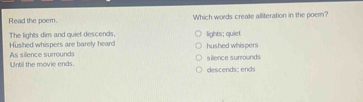 read the poem. the lights dim and quiet descends, hushed whispers are barely heard as silence surrounds until the movie ends. which words create alliteration in the poem? lights; quiet hushed whispers silence surrounds descends; ends
