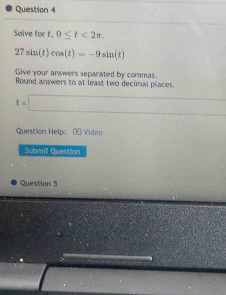 question 4 solve for t, 0 ≤ t < 2π. 27 sin(t) cos(t) = -9 sin(t) give your answers separated by commas. round answers to at least two decimal places. t = question help: video submit question question 5