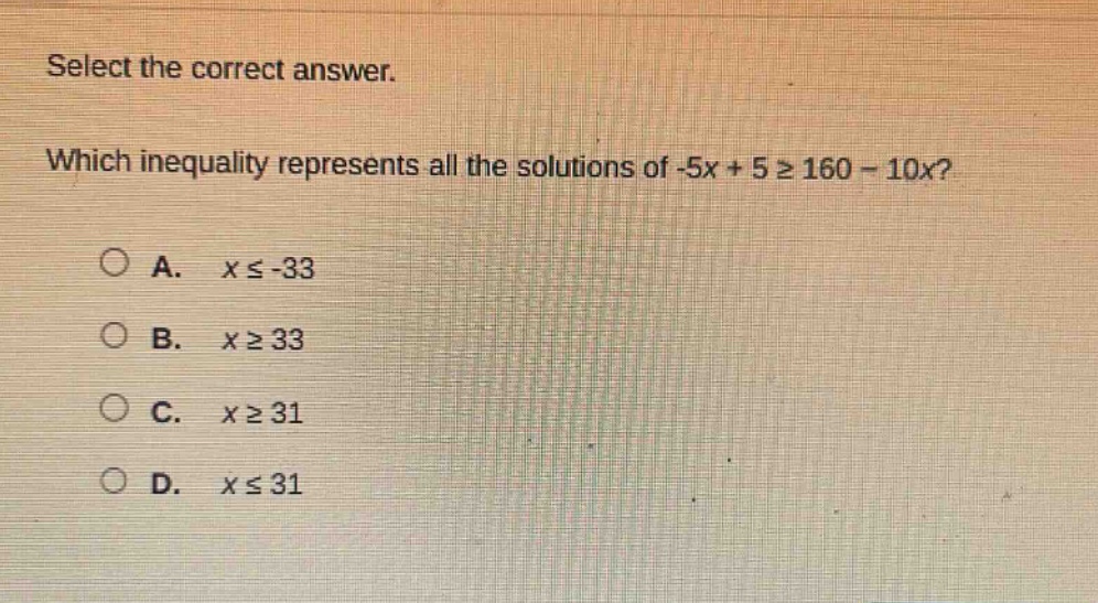 select the correct answer. which inequality represents all the solutions of -5x + 5 ≥ 160 - 10x? a. x ≤ -33 b. x ≥ 33 c. x ≥ 31 d. x ≤ 31
